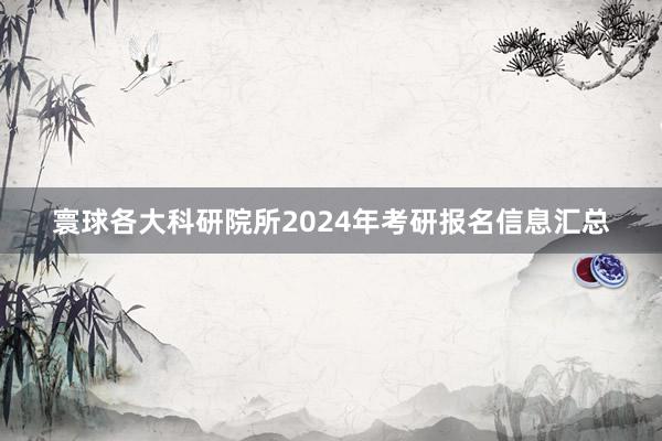寰球各大科研院所2024年考研报名信息汇总