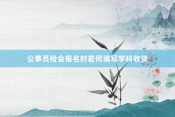 公事员检会报名时若何填写学科收货