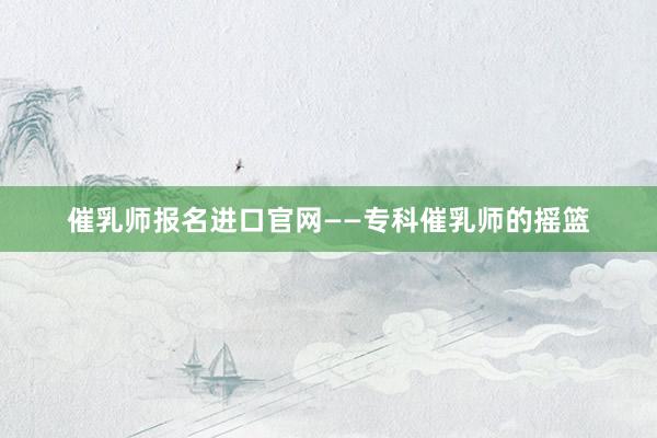 催乳师报名进口官网——专科催乳师的摇篮