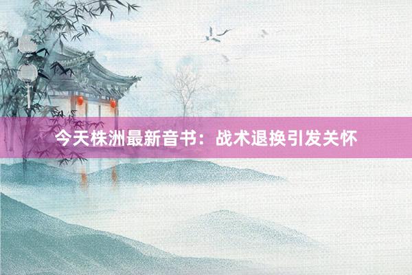 今天株洲最新音书：战术退换引发关怀