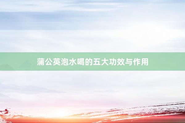 蒲公英泡水喝的五大功效与作用