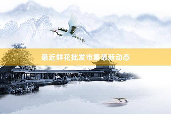 最近鲜花批发市集最新动态